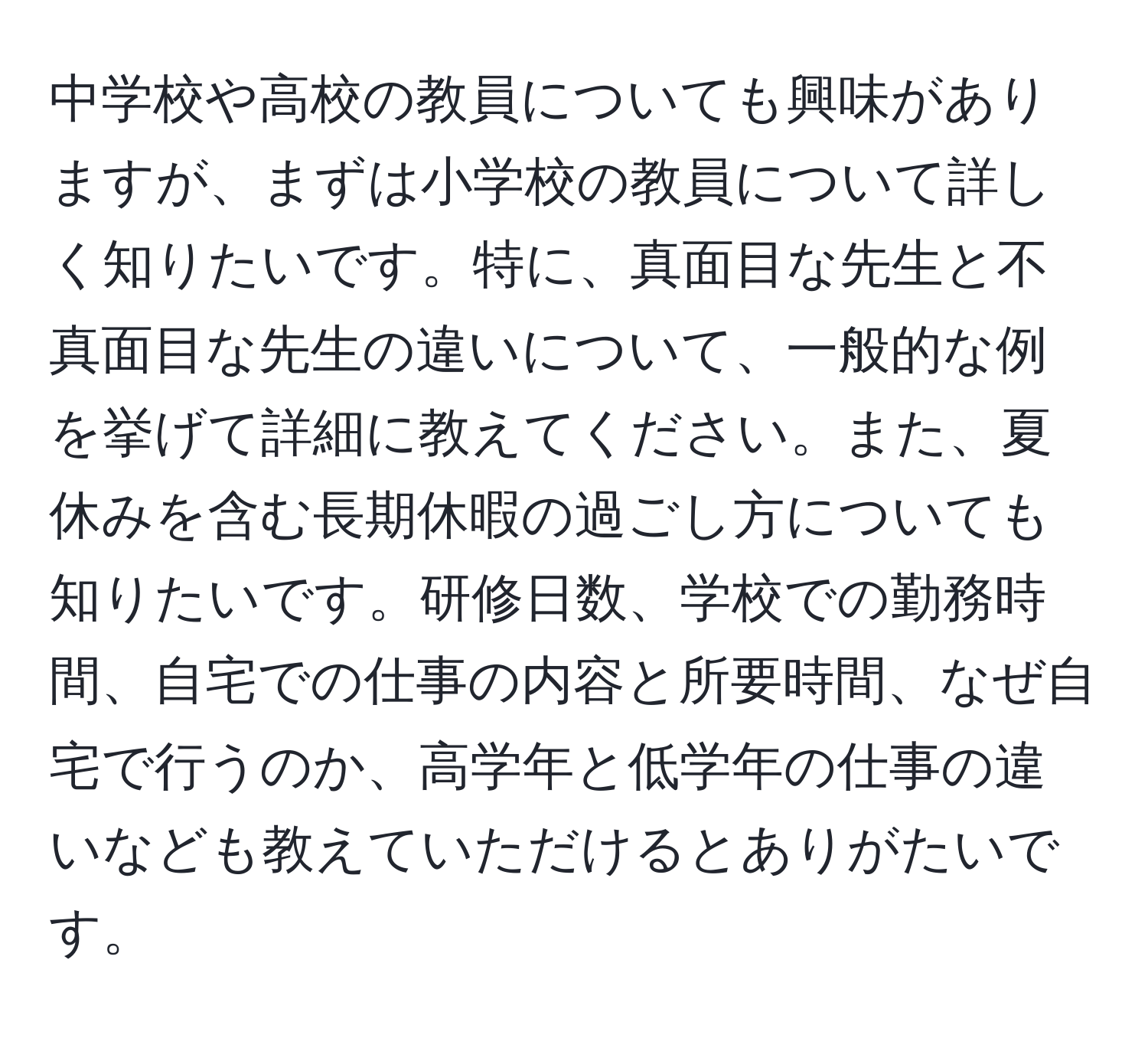 中学校や高校の教員についても興味がありますが、まずは小学校の教員について詳しく知りたいです。特に、真面目な先生と不真面目な先生の違いについて、一般的な例を挙げて詳細に教えてください。また、夏休みを含む長期休暇の過ごし方についても知りたいです。研修日数、学校での勤務時間、自宅での仕事の内容と所要時間、なぜ自宅で行うのか、高学年と低学年の仕事の違いなども教えていただけるとありがたいです。