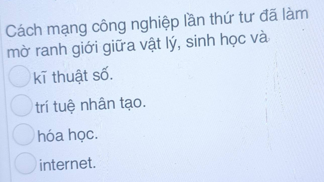 Cách mạng công nghiệp lần thứ tư đã làm
mờ ranh giới giữa vật lý, sinh học và
kĩ thuật số.
trí tuệ nhân tạo.
hóa học.
internet.