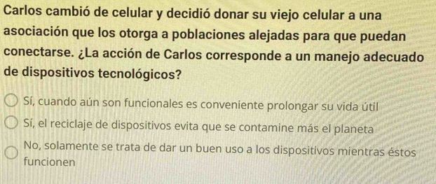 Carlos cambió de celular y decidió donar su viejo celular a una
asociación que los otorga a poblaciones alejadas para que puedan
conectarse. ¿La acción de Carlos corresponde a un manejo adecuado
de dispositivos tecnológicos?
Sí, cuando aún son funcionales es conveniente prolongar su vida útil
Sí, el reciclaje de dispositivos evita que se contamine más el planeta
No, solamente se trata de dar un buen uso a los dispositivos mientras éstos
funcionen