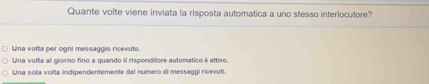 Quante volte viene inviata la risposta automatica a uno stesso interlocutore?
Una volta per ogni messaggio ricevuto.
Una volta al giorno fino a guando il risponditore automatico é attivo.
Una sola volta indipendentemente dal numero di messaggi ricevuti.