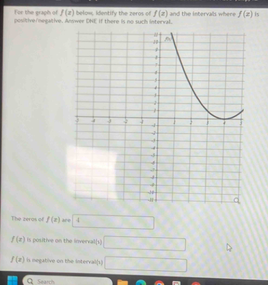 For the graph of f(x) below, identify the zeros of f(x) and the intervals where f(x) is 
positive/negative. Answer DNE if there is no such interval. 
The zeros of f(x) are 4 -28
f(x) is positive on the inverval(s) □
f(x) is negative on the interval(s) □ 
Q Search