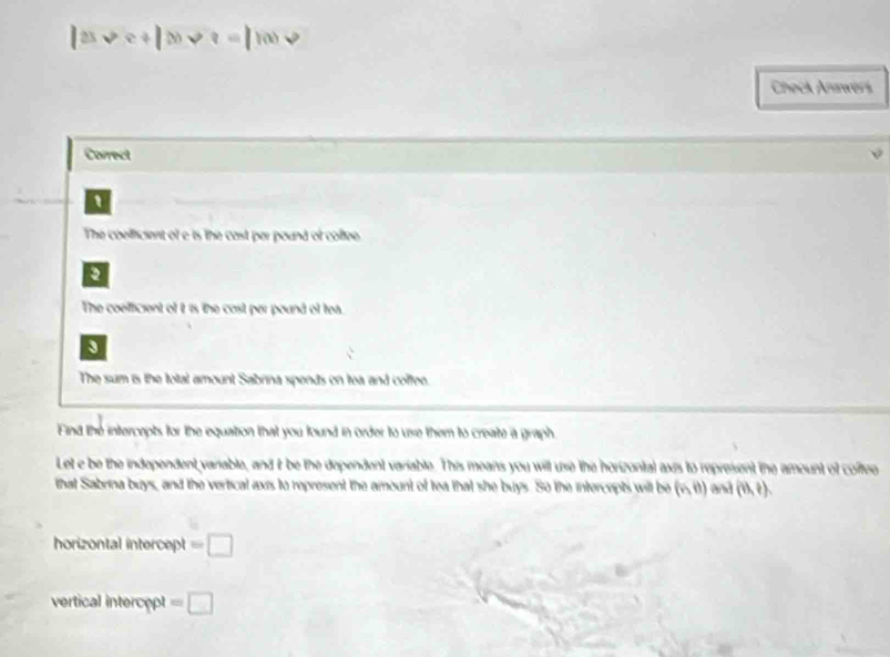 .6 - 
30 
Check Anawers 
Carrect 
1 
The coeficient of e is the cast par pound of collee 
2 
The coefficient of it is the cost per pound of tea. 
3 
The sum is the total amount Sabrina spends on tea and coffee. 
Find the intercepts for the equation that you found in order to use them to create a graph 
Let e be the independent variable, and t be the dependent variable. This means you will use the horizonial axis to represent the amount of coltee 
that Sabrina buys, and the vertical axis to represent the amount of tea that she buys. So the intercepts will be (n,0) and (et,e). 
horizontal intercept =□ 
vertical intercet =□