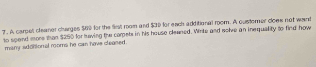 A carpet cleaner charges $69 for the first room and $39 for each additional room. A customer does not want 
to spend more than $250 for having the carpets in his house cleaned. Write and solve an inequality to find how 
many additional rooms he can have cleaned.