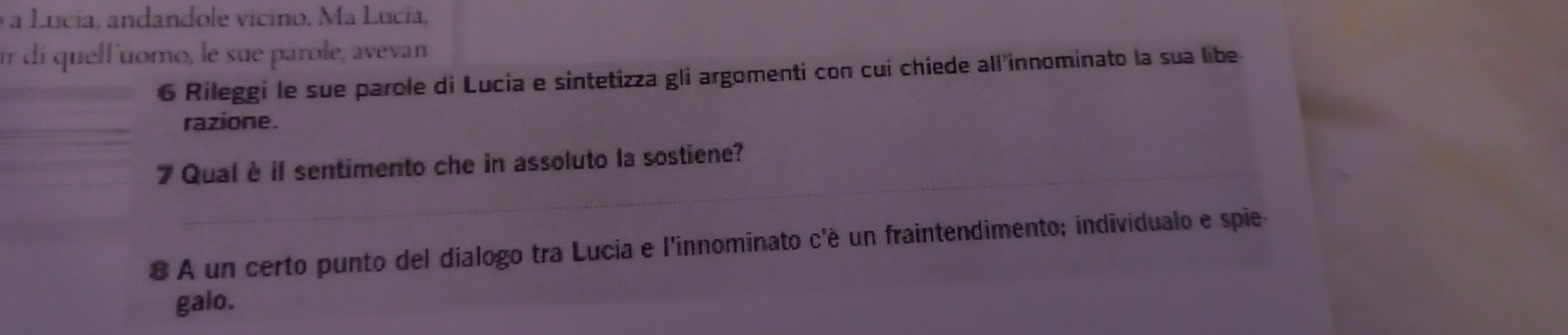 a Lucia, andandole vicino. Ma Lucia, 
ir di quell'uomo, le sue párole, avevan 
6 Rileggi le sue parole di Lucia e sintetizza gli argomenti con cui chiede all innominato la sua libe- 
razione. 
_ 
7 Qual è il sentimento che in assoluto la sostiene? 
8 A un certo punto del dialogo tra Lucia e l'innominato c'é un fraintendimento; individualo e spie 
galo.