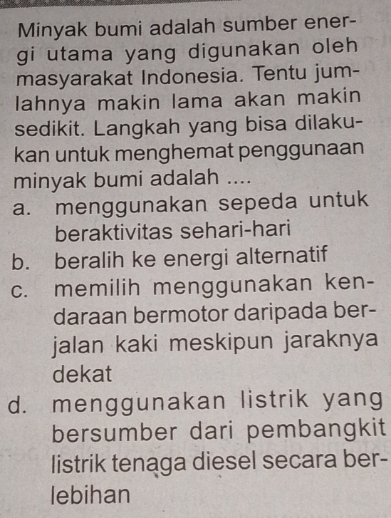 Minyak bumi adalah sumber ener-
gi utama yang digunakan oleh 
masyarakat Indonesia. Tentu jum-
lahnya makin lama akan makin
sedikit. Langkah yang bisa dilaku-
kan untuk menghemat penggunaan
minyak bumi adalah ....
a. menggunakan sepeda untuk
beraktivitas sehari-hari
b. beralih ke energi alternatif
c. memilih menggunakan ken-
daraan bermotor daripada ber-
jalan kaki meskipun jaraknya
dekat
d. menggunakan listrik yang
bersumber dari pembangkit
listrik tenaga diesel secara ber-
lebihan