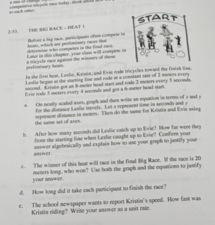 competitive tricycle race today, think a b o 
to each other. 
2-53. THE BIG RACE - HEAT I 
Before a big race, participants often compete in 
heats, which are preliminary races that 
determine who competes in the final race. 
Later in this chapter, your class will compete in 
a tricycle race against the winners of these 
preliminary heats. 
In the first heat, Leslie, Kristin, and Evie rode tricycles toward the finish line. 
Leslie began at the starting line and rode at a constant rate of 2 meters every 
second. Kristin got an 8-meter head start and rode 2 meters every 5 seconds. 
Evie rode 5 meters every 4 seconds and got a 6-meter head start. 
a. On neatly scaled axes, graph and then write an equation in terms of x and y
for the distance Leslie travels. Let x represent time in seconds and y
represent distance in meters. Then do the same for Kristin and Evie using 
the same set of axes. 
b. After how many seconds did Leslie catch up to Evie? How far were they 
from the starting line when Leslie caught up to Evie? Confirm your 
answer algebraically and explain how to use your graph to justify your 
answer. 
c. The winner of this heat will race in the final Big Race. If the race is 20
meters long, who won? Use both the graph and the equations to justify 
your answer. 
d. How long did it take each participant to finish the race? 
e. The school newspaper wants to report Kristin’s speed. How fast was 
Kristin riding? Write your answer as a unit rate.