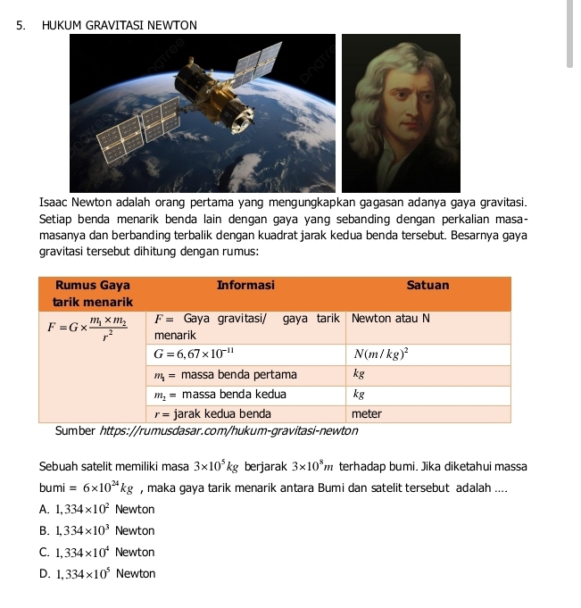 HUKUM GRAVITASI NEWTON
Isaac Newton adalah orang pertama yang mengungkapkan gagasan adanya gaya gravitasi.
Setiap benda menarik benda lain dengan gaya yang sebanding dengan perkalian masa-
masanya dan berbanding terbalik dengan kuadrat jarak kedua benda tersebut. Besarnya gaya
gravitasi tersebut dihitung dengan rumus:
Sumber https://rumusdasar.com/hukum-gravitasi-newton
Sebuah satelit memiliki masa 3* 10^5kg berjarak 3* 10^8m terhadap bumi. Jika diketahui massa
bumi=6* 10^(24)kg , maka gaya tarik menarik antara Bumi dan satelit tersebut adalah ....
A. 1,334* 10^2 Newton
B. 1,334* 10^3 Newton
C. 1,334* 10^4 Newton
D. 1,334* 10^5 Newton