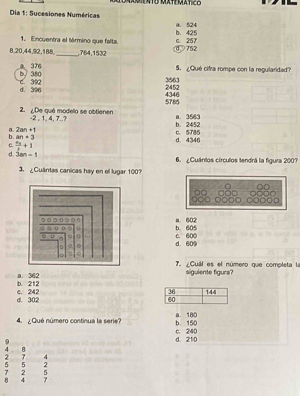 Dia 1: Sucesiones Numéricas
a. 524
b. 425
1. Encuentra el término que falta. c. 257
d. 752
8, 20, 44, 92, 188, _, 764, 1532
a 376 5. ¿Qué cifra rompe con la regularidad?
b. 380
c 392 3563
d. 396 2452
4346
5785
2. De qué modelo se obtienen
-2 , 1, 4, 7..? a. 3563
b. 2452
a. 2an+1 c. 5785
b. an+3 d. 4346
c. frac a_n2+1
d. 3an-1
6. ¿Cuántos círculos tendrá la figura 200?
3. ¿Cuántas canicas hay en el lugar 100?
a. 602
b. 605
c. 600
d. 609
7. ¿Cuál es el número que completa la
a. 362 siguiente figura?
b. 212
c. 242
d. 302
a. 180
4. ¿Qué número continua la serie? b. 150
c. 240
9
d. 210
4 8
2 7 4
5 5 2
7 2 5
8 4 7