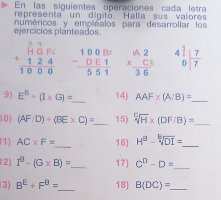 En las siguientes operaciones cada letra 
representa un dígito. Halla sus valores 
numéricos y empléalos para desarrollar los 
ejercicios planteados.
10 8 3 beginarrayr 100Bt -DE1 hline 551endarray beginarrayr 1A2 * C3 hline 36endarray beginarrayr 41 0endarray | 7/7 
9) E^B+(I* G)= _ 14) AAF* (A/B)= _ 
10) (AF/D)+(BE* C)= _ 15) sqrt[C](H)* (DF/B)= _ 
l1) AC* F= _ 16) H^B-sqrt[B](DI)= _ 
12) I^B-(G* B)= _ 17) C^D-D= _ 
3) B^E+F^B= _ 18) B(DC)= _