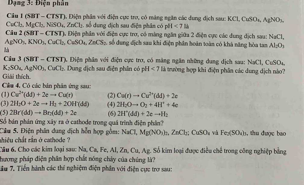 Dạng 3: Điện phân
Cau1(SBT-CTST) ). Điện phân với điện cực trơ, có màng ngăn các dung dịch sau: K KCl,CuSO_4,AgNO_3,
CuCl_2,MgCl_2,NiSO_4,ZnCl_2. số dung dịch sau điện phân có pH <7la</tex>
Cau2(SBT-CTST) 0. Điện phân với điện cực trơ, có màng ngăn giữa 2 điện cực các dung dịch sau: NaCl,
AgNO_3,KNO_3,CuCl_2,CuSO_4,ZnCS_2. số dung dịch sau khi điện phân hoàn toàn có khả năng hòa tan Al_2O_3
là
Câu 3 (: (SBT - CTST). Điện phân với điện cực trơ, có màng ngăn những dung dịch sau: NaCl,CuSO_4,
K_2SO_4,AgNO_3, ,CuCl_2. Dung dịch sau điện phân có pH <7</tex> là trường hợp khi điện phân các dung dịch nào?
Giải thích.
Câu 4. Có các bán phản ứng sau:
(1) Cu^(2+)(dd)+2eto Cu(r) (2) Cu(r)to Cu^(2+)(dd)+2e
(3) 2H_2O+2eto H_2+2OH^-(dd) (4) 2H_2Oto O_2+4H^++4e
(5) 2Br^-(dd)to Br_2(dd)+2e (6) 2H^+(dd)+2eto H_2
Số bán phản ứng xảy ra ở cathode trong quá trình điện phân?
Câu 5. Điện phân dung dịch hỗn hợp gồm: NaCl, Mg(NO_3)_2,ZnCl_2;CuSO_4 và Fe_2(SO_4)_3 , thu được bao
ahiêu chất rắn ở cathode ?
Câu 6. Cho các kim loại sau: Na, Ca, Fe, Al, Zn, Cu, Ag. Số kim loại được điều chế trong công nghiệp bằng
hương pháp điện phân hợp chất nóng chảy của chúng là?
Tâu 7. Tiến hành các thí nghiệm điện phân với điện cực trơ sau: