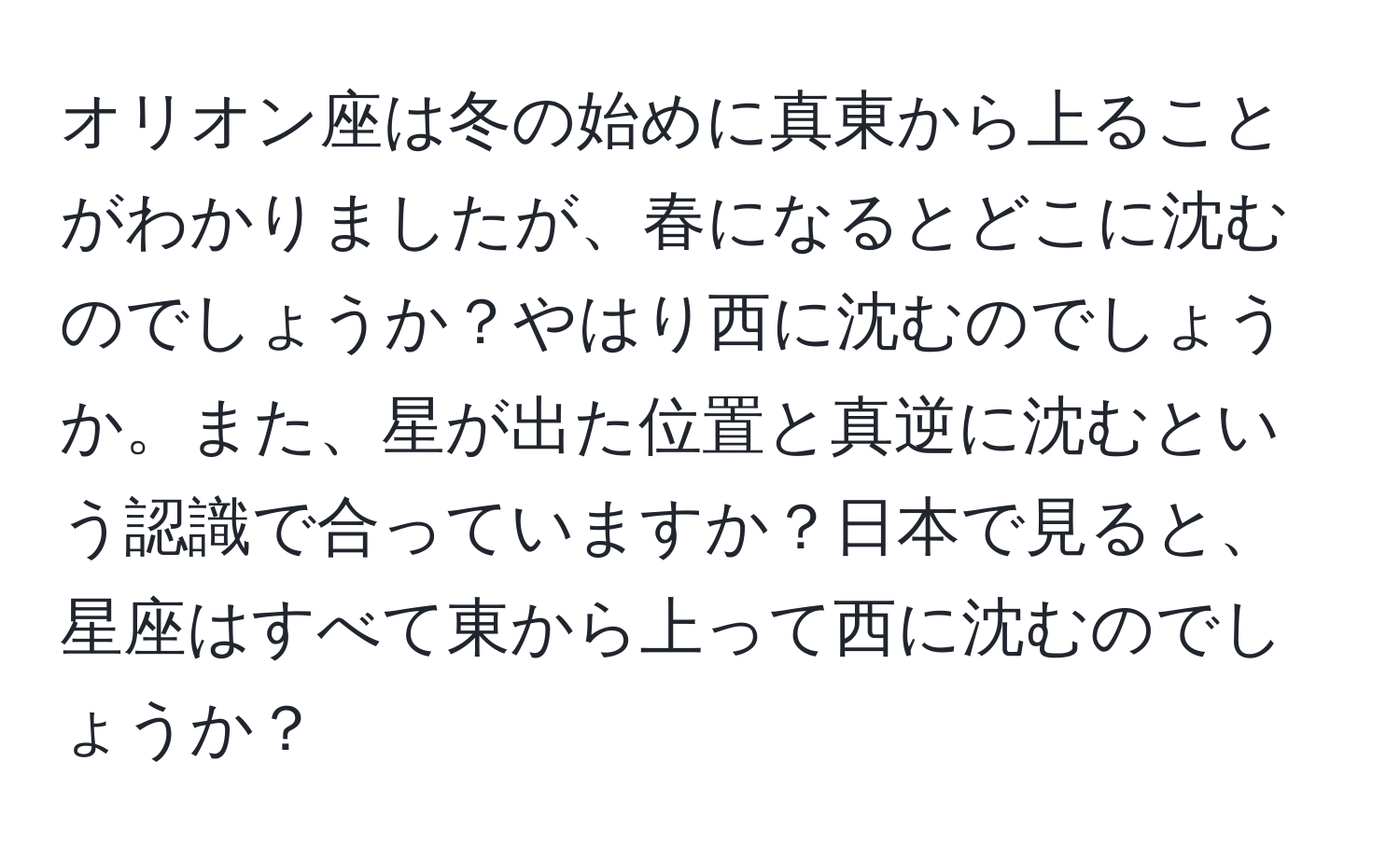 オリオン座は冬の始めに真東から上ることがわかりましたが、春になるとどこに沈むのでしょうか？やはり西に沈むのでしょうか。また、星が出た位置と真逆に沈むという認識で合っていますか？日本で見ると、星座はすべて東から上って西に沈むのでしょうか？