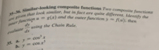 35-36. Similar-looking composite functions Two composite functions
ar, but in fact are quite different. Identify the
u=g(x) and the outer function
inner function are given that
evaluate  dy/dx  using the Chain Rule. y=f(u) , then
y=cos^3x
35. a. y=cos x^3
b.