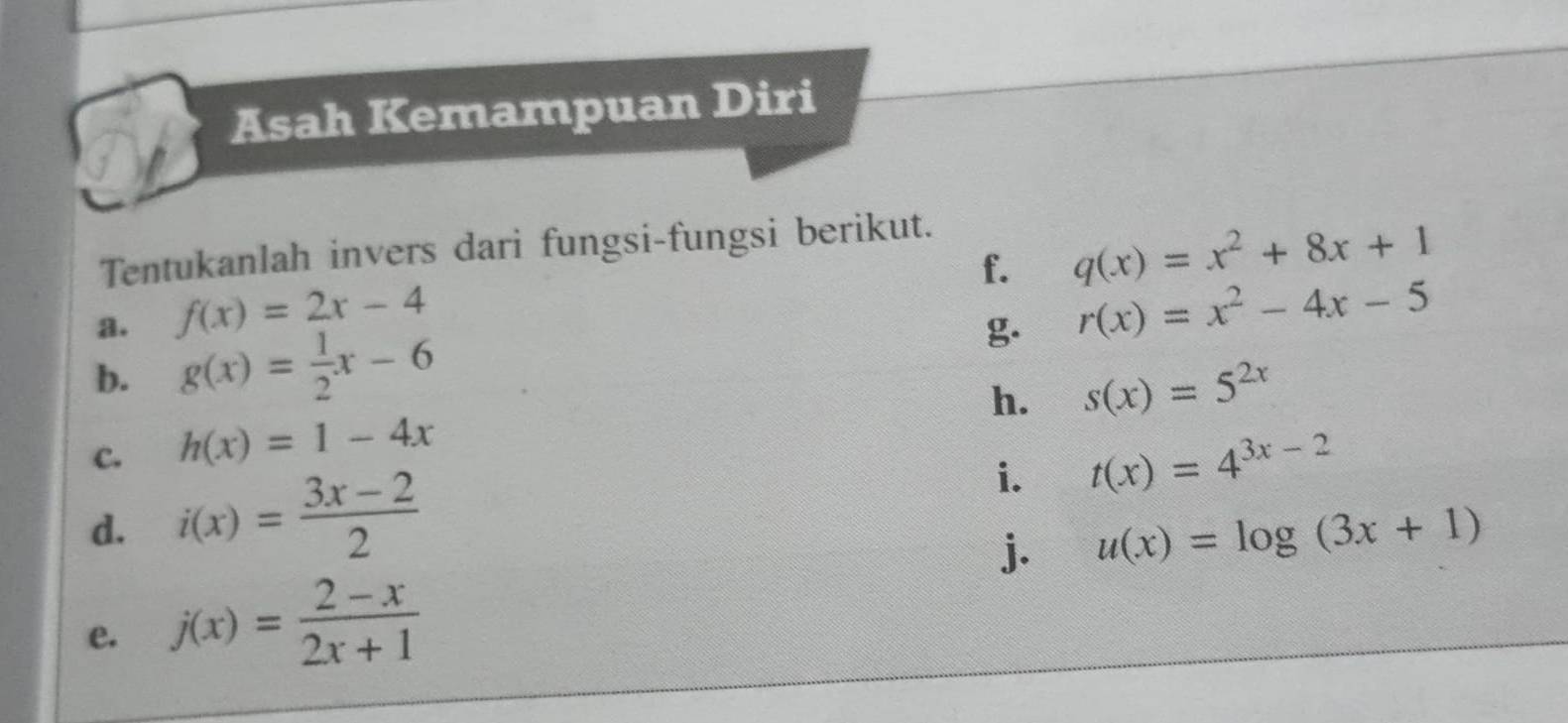 Asah Kemampuan Diri 
Tentukanlah invers dari fungsi-fungsi berikut. 
f. q(x)=x^2+8x+1
a. f(x)=2x-4
g. r(x)=x^2-4x-5
b. g(x)= 1/2 x-6
h. s(x)=5^(2x)
c. h(x)=1-4x
d. i(x)= (3x-2)/2 
i. t(x)=4^(3x-2)
j. u(x)=log (3x+1)
e. j(x)= (2-x)/2x+1 