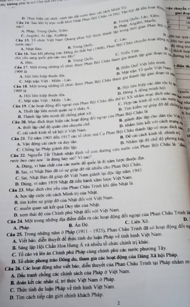 đây không phải là nơi Chú tịch H8 C
ạ
D. Thực hiện cài cách, canh tân đất nước theo cái cách Minh Trị
Cầu 14, Sau khi bị trục xuất khối Nhật Phan Bội Châu và Duy Tân bội đã đến hoạt độn  v ận chuyềnv
B. Trung Quốc, Láo, Xiêm
0
D. Pháp., Angiéri, Marốe, 
nào? B
A. Pháp, Trung Quốc, Xiêm
Cầu 15. Tổ chức Việt Nam Quang phục hội được thành lập trong thời gian Phan Bộ
C. Angiêri, Ai cập, Xudăng D  ên tục qua
C. Láo
nước năc?
B. Trung
độ tāng trư
Cầu 16. Sau khi phong trác Đông du thất bại (1908), Phan Bội Châu chuyên hoạt động ti Tiên tực qu
A. Nhật Bàn D.
C. Triều Tiên.  thích hợp
chú yóu sang quốc gia nǎo sau dây?
H. Trung
Cầu 17. Một trong những tổ chức được Phan Bội Châu tham gia thành lập giai đoạn từ rị đường bộ
A. Dức.  điện th
B. Điễn Quê Việt liên minh
1 909 là
D. Mặt trận Tổ quốc Việt Nam
A. Hội liên hiệp thuộc địa
Cầu 18. Một trong những tổ chức dược Phan Bội Châu tham gia thành lập giai đoạn tử n
C. Mật trận Việt - Miên - Lào.
B. Hội liên hiệp các dân tộc bị 
1909 là
D. Đông A đồng minh hội
A. Hội liên hiệp thuộc địa. guồn
C. Mặt trận Việt - Miên - Lào
Căa 19. Các hoạt động đổi ngoại của Phan Bội Châu đầu thể kị XX nhằm mục đích nào sa nn mướ
C. Hợp tác kinh tế với các nước ng như
A Thiết lập liên minh quân sự ở châu A D. Tìm kiêm sự giúp đỡ đề chốngn ngữ
B. Thành lập liên minh đề chống phát xít
Cầu 20. Mục đích thực hiện các hoạt động đối ngoại của Phan Bội Châu là
h họ
A. thiết lập chế độ quản chủ chuyên chế B. giành độc lập cho dân tộc Viện
D. nhằm liên kết với cách mạng c a
C. cải cách kinh tế xã hội ở Việt Nam.
Cầu 21. Từ năm 1905 đến 1917 các tổ chức mà Cụ Phan Bội Châu thành lập có mục đích si 5
B. Để cải cách kinh tế, chính trị
A. Vận động cải cách và duy tân.
D. Nhâm lật độ chế độ phong kiê 1
C. Chống lại Pháp giành độc lập
Cầu 22. Nguyễn Tất Thành nhận định về con đường cứu nước của Phan Bội Châu là ''đa
ước beo cứu sau '' là đúng hay sai? Vì sao?
A. Đúng, vi bản chất của các nước để quốc là đi xâm lược thuộc địa.
B. Sai, vi Nhật Bản đã có sự giúp đỡ rất nhiều cho Phan Bội Châu.
C. Sai, Nhật Bản đã giúp đỡ Việt Nam giành lại độc lập năm 1945.
D. Đúng, vi năm 1939 Nhật đã tiến hành xâm lược Việt Nam
Cầu 23. Mục đích chủ yếu của Phan Châu Trinh khi đến Nhật là
A. học tập cuộc cải cách Minh trị của Nhật.
B tìm kiểm sự giúp đỡ của Nhật đổi với Việt Nam
C. muốn quan sát kết quả Duy tân của Nhật.
D. xem thái độ của Chính phủ Nhật đổi với Việt Nam
Câu 24. Một trong những địa điểm diễn ra các hoạt động đối ngoại của Phan Châu Trình là
A. Pháp B. Ấn Độ. C. Liên Xô. D.
Cầu 25. Trong những năm ở Pháp (1911 - 1925), Phan Châu Trình đã có hoạt động đối ng
A. Viết báo, diễn thuyết để thức tinh dư luận Pháp về tình hình Việt Nam
B. Sáng lập Hội Chấn Hoa Hưng Á và nhiều tổ chức chính trị khác.
C. Tổ cáo và lên án Chính phủ Pháp cùng chính phủ các nước phương Tây
D. Tổ chức phong trào Đồng du, tham gia các hoạt động của Đảng Xã hội Pháp.
Câu 26, Các hoạt động như viết báo, diễn thuyết của Phan Châu Trinh tại Pháp nhằm m
A. Đầu tranh chống các chính sách của Pháp ở Việt Nam.
B. đoàn kết các nhân sĩ, trí thức Việt Nam ở Pháp.
C. Thức tính dư luận Pháp về tình hình Việt Nam
D. Tìm cách tiếp cận giới chính khách Pháp.
2