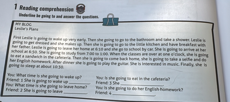 Reading comprehension 
Underline be going to and answer the questions. 
MY BLOG 
Leslie’s Plans 
First Leslie is going to wake up very early. Then she going to go to the bathroom and take a shower. Leslie is 
going to get dressed and she makes up. Then she is going to go to the little kitchen and have breakfast with 
her father. Leslie is going to leave her home at 6:10 and she go to school by car. She is going to arrive at her 
school at 6:50 . She is going to study from 7:00 to 1:00 . When the classes are over at one o’clock, she is going 
to eat a sandwich in the cafeteria. Then she is going to come back home, she is going to take a selfie and do 
her English homework. After dinner she is going to play the guitar. She is interested in music. Finally, she is 
going to sleep at about 10:30. 
You: What time is she going to wake up? You: Is she going to eat in the cafeteria? 
Friend: 1 She is going to wake up _. Friend: 3 She . 
_ 
You: What time is she going to leave home? You: Is she going to do her English homework? 
Friend: 2 She is going to leave_ . Friend: 4