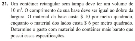 Um contêiner retangular sem tampa deve ter um volume de
10m^3. O comprimento de sua base deve ser igual ao dobro da 
largura. O material da base custa $ 10 por metro quadrado, 
enquanto o material dos lados custa $ 6 por metro quadrado. 
Determine o gasto com material do contêiner mais barato que 
possui essas especificações.