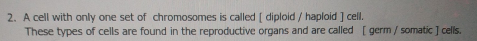 A cell with only one set of chromosomes is called [ diploid / haploid ] cell. 
These types of cells are found in the reproductive organs and are called [ germ / somatic ] cells.