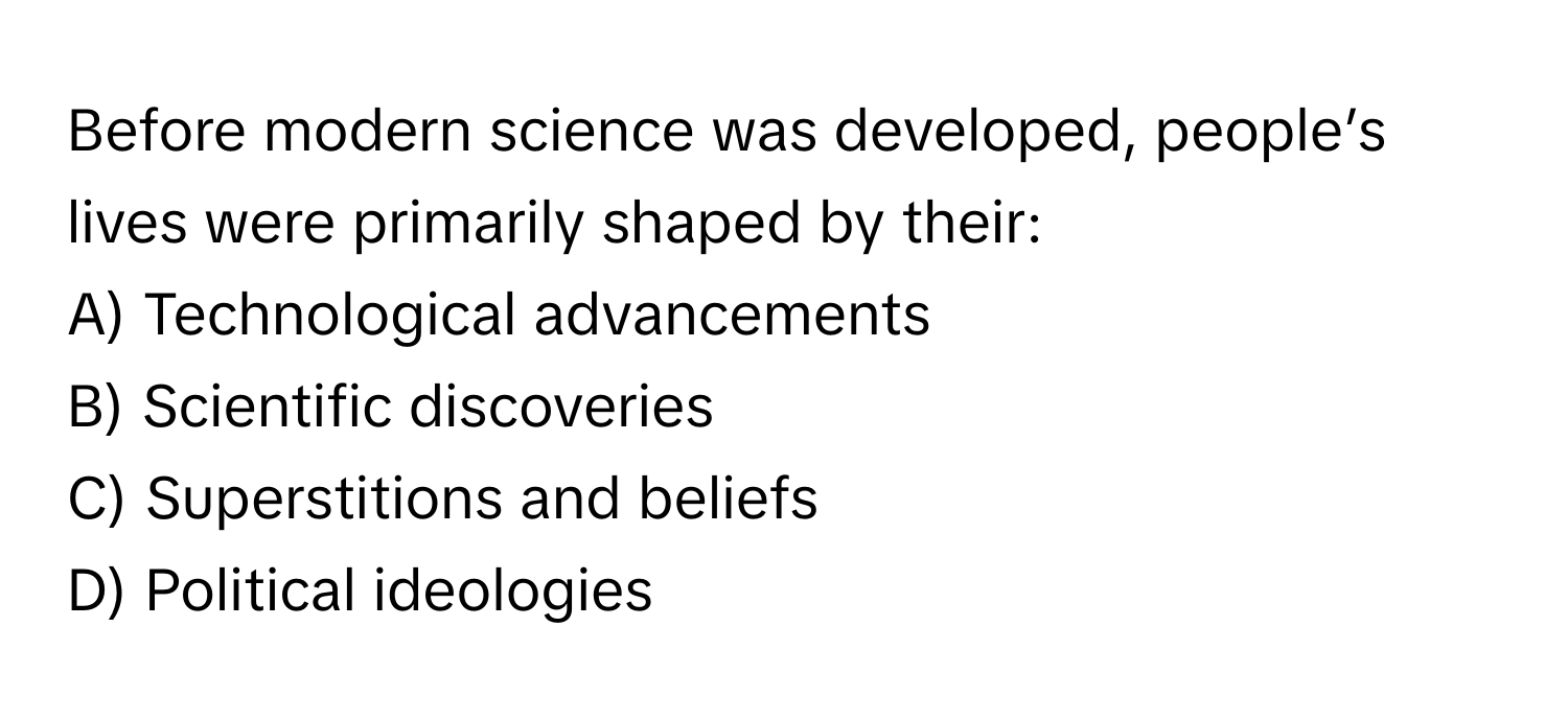 Before modern science was developed, people’s lives were primarily shaped by their:

A) Technological advancements 
B) Scientific discoveries 
C) Superstitions and beliefs 
D) Political ideologies