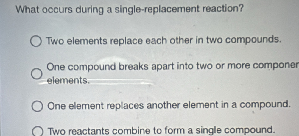 What occurs during a single-replacement reaction?
Two elements replace each other in two compounds.
One compound breaks apart into two or more componer
elements.
One element replaces another element in a compound.
Two reactants combine to form a single compound.