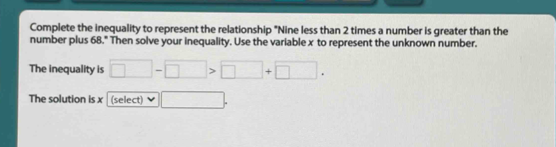 Complete the inequality to represent the relationship "Nine less than 2 times a number is greater than the 
number plus 68." Then solve your inequality. Use the variable x to represent the unknown number. 
The inequality is □ -□ >□ +□. 
The solution is x (select) □ .