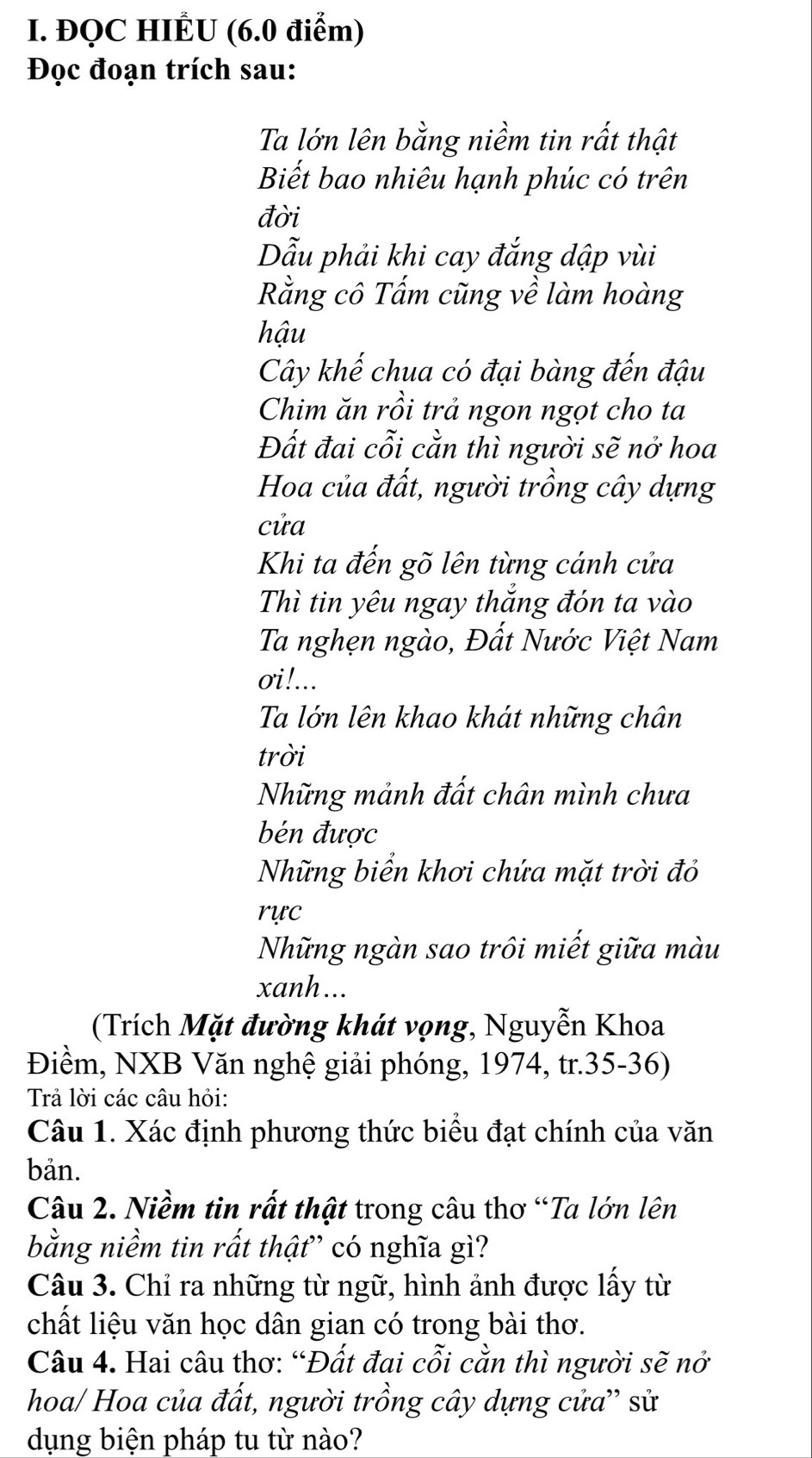 ĐQC HIÊU (6.0 điểm) 
Đọc đoạn trích sau: 
Ta lớn lên bằng niềm tin rất thật 
Biết bao nhiêu hạnh phúc có trên 
đời 
Dẫu phải khi cay đắng dập vùi 
Rằng cô Tấm cũng về làm hoàng 
hậu 
Cây khế chua có đại bàng đến đậu 
Chim ăn rồi trả ngon ngọt cho ta 
Đất đai cỗi cằn thì người sẽ nở hoa 
Hoa của đất, người trồng cây dựng 
cửa 
Khi ta đến gõ lên từng cánh cửa 
Thì tin yêu ngay thắng đón ta vào 
Ta nghẹn ngào, Đất Nước Việt Nam 
oi!... 
Ta lớn lên khao khát những chân 
trời 
Những mảnh đất chân mình chưa 
bén được 
Những biển khơi chứa mặt trời đỏ 
rực 
Những ngàn sao trôi miết giữa màu 
xanh... 
(Trích Mặt đường khát vọng, Nguyễn Khoa 
Điềm, NXB Văn nghệ giải phóng, 1974, tr.35-36) 
Trả lời các câu hỏi: 
Câu 1. Xác định phương thức biểu đạt chính của văn 
bản. 
Câu 2. Niềm tin rất thật trong câu thơ “Ta lớn lên 
bằng niềm tin rất thật” có nghĩa gì? 
Câu 3. Chỉ ra những từ ngữ, hình ảnh được lấy từ 
chất liệu văn học dân gian có trong bài thơ. 
Câu 4. Hai câu thơ: “Đất đai cỗi cằn thì người sẽ nở 
hoa/ Hoa của đất, người trồng cây dựng cửa'' sử 
dụng biện pháp tu từ nào?