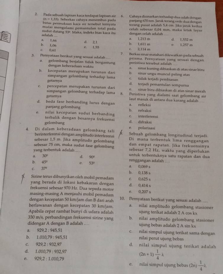 Pada sebuah lapisan kaca terdapat lapisan air 6. Cahaya disinarkan terhadap dua celah dengan
(n=1,33) Seberkas cahaya menembus pada panjang 670 nm. Jarak terang orde dua dengan
batas permukaan kaca air tersebut ternyata terang pusat adalah 5,4 cm. Jika jarak kedua
mulai mengalami pemantulan total pada celah sebesar 0.04 mm, maka letak laya
sudut datang 53° Maka, indeks bias kaca itu dengan celah adalah ....
adalah ....
a. 1,213 m
a. 1,66 d. 2,1 b. 1,611 m d. 1,532 m
b. 1,06 e 1,257 m
e. 1,55 c. 2,114 m
c. 0,61 7. Berkas sinar matahari dilewatkan pada sebuah
3. Pernyataan berikut yang sesuai adalah . prisma. Pernyataan yang sesuai dengan
a. gelombang berjalan tidak bergantung peristiwa tersebut adalah ....
dengan keberadaan waktu a. sinar kuning dibiaskan di atas sinar biru
b. kecepatan merupakan turunan dari b. sinar ungu muncul paling atas
simpangan gelombang terhadap lama c. tidak terjadi pembiasan
getarnya d. terjadi pemantulan sempurna
c. percepatan merupakan turunan dari e. sinar biru dibiaskan di atas sinar merah
simpangan gelombang terhadap lama 8. Peristiwa yang dialami saat gelombang air
getamya laut masuk di antara dua karang adalah ....
d. beda fase berbanding lurus dengan a. refleksi
panjang gelombang b. refraksi
e. nilai kecepatan sudut berbanding c. interferensi
terbalik dengan besarnya frekuensi d. difraksi
gelombang e. polarisasi
4. Di dalam keberadaan gelombang tali b Sebuah gelombang longitudinal terjadi.
berinterferensi dengan amplitudo interferensi
sebesar 1,5 m. Jika amplitudo gelombang Di mana terbentuk lima renggangan
dan empat rapatan. Jika frekuensinya
sebesar 75 cm, maka sudut fase gelombang sebesar 7,2 Hz, waktu yang diperlukan
yang terbentuk adalah ....
untuk terbentuknya satu rapatan dan dua
a. 30° d. 90° renggangan adalah ....
b. 45° e. 53° a 0,069 s
C. 37° b. 0,138 s
Sirine terus dibunyikan oleh mobil pemadam c. 0,625 s
yang berada di lokasi kebakaran dengan d. 0,414 s
frekuensi sebesar 970 Hz. Dua sepeda motor e. 0,207 s
masing-masing A menjauhi mobil pemadam
dengan kecepatan 50 km/jam dan B dari arah 10. Pernyataan berikut yang sesuai adalah .
berlawanan dengan kecepatan 30 km/jam. a. nilai amplitudo gelombang stasioner
Apabila cepat rambat bunyi di udara adalah ujung terikat adalah 2 A cos kx
330 m/s, perbandingan frekuensi sirine yang b. nilai amplitudo gelombang stasioner
didengar A dengan B adalah .. ujung bebas adalah 2 A sin kx
a. 929,2:945,51 c. nilai simpul ujung terikat sama dengan
b. 1.010,79:945,51 nilai perut ujung bebas
C. 929,2:932,97 d. nilai simpul ujung terikat adalah
d. 1.010,79:932,97 (2n+1) 1/4 lambda
e. 929,2:1.010,79
e. nilai simpul ujung bebas (2n)  1/4 lambda