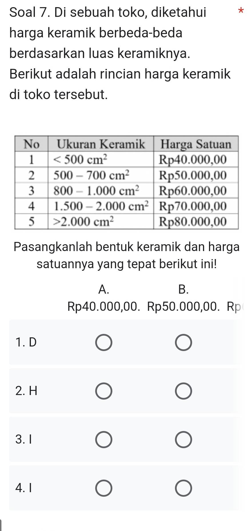 Soal 7. Di sebuah toko, diketahui *
harga keramik berbeda-beda
berdasarkan luas keramiknya.
Berikut adalah rincian harga keramik
di toko tersebut.
Pasangkanlah bentuk keramik dan harga
satuannya yang tepat berikut ini!
A.
B.
Rp40.000,00. Rp50.000,00. Rp
1. D
2. H
3. I
4. 1