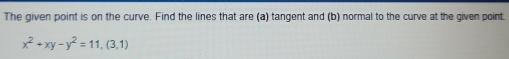 The given point is on the curve. Find the lines that are (a) tangent and (b) normal to the curve at the given point.
x^2+xy-y^2=11, (3,1)