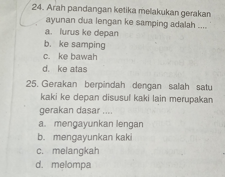 Arah pandangan ketika melakukan gerakan
ayunan dua lengan ke samping adalah ....
a. lurus ke depan
b. ke samping
c. ke bawah
d. ke atas
25. Gerakan berpindah dengan salah satu
kaki ke depan disusul kaki lain merupakan
gerakan dasar ....
a. mengayunkan lengan
b. mengayunkan kaki
c. melangkah
d. melompa