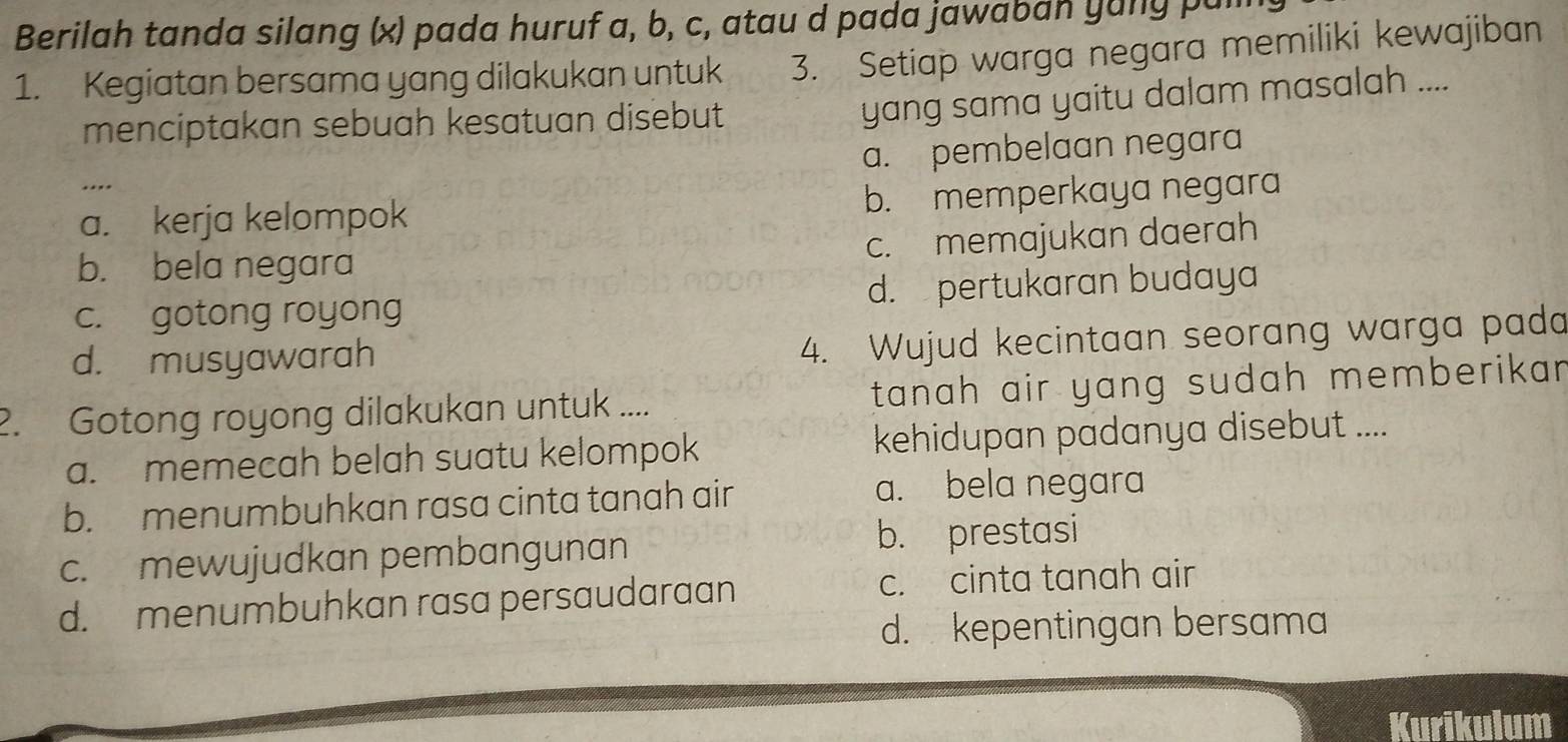 Berilah tanda silang (x) pada huruf a, b, c, atau d pada jawaban yuny pal
1. Kegiatan bersama yang dilakukan untuk 3. Setiap warga negara memiliki kewajiban
menciptakan sebuah kesatuan disebut
yang sama yaitu dalam masalah ....
a. pembelaan negara
a. kerja kelompok b. memperkaya negara
c. memajukan daerah
b. bela negara
c. gotong royong d. pertukaran budaya
d. musyawarah
4. Wujud kecintaan seorang warga pada
2. Gotong royong dilakukan untuk .... tanah air yang sudah memberikar .
a. memecah belah suatu kelompok kehidupan padanya disebut ....
b. menumbuhkan rasa cinta tanah air
a. bela negara
c. mewujudkan pembangunan b. prestasi
d. menumbuhkan rasa persaudaraan c. cinta tanah air
d. kepentingan bersama
Kurikulum