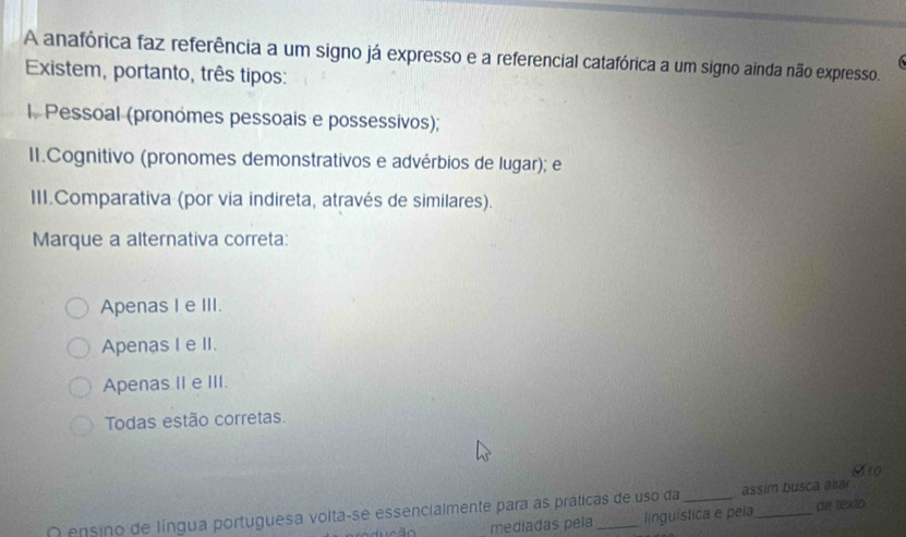 A anafórica faz referência a um signo já expresso e a referencial catafórica a um signo ainda não expresso.
Existem, portanto, três tipos:
l. Pessoal (pronomes pessoais e possessivos);
II.Cognitivo (pronomes demonstrativos e advérbios de lugar); e
III.Comparativa (por via indireta, através de similares).
Marque a alternativa correta:
Apenas I e III.
Apenas I e II.
Apenas II e III.
Todas estão corretas.
S 10
O ensino de língua portuguesa volta-se essencialmente para as práticas de uso da _assim busca aira
mediadas peía linguística e peía de texto