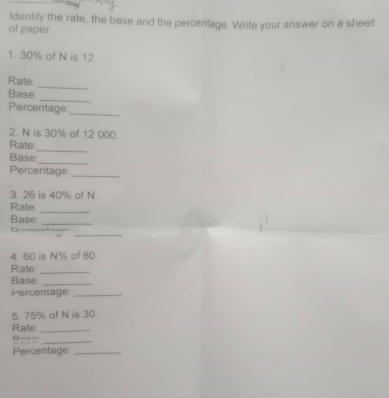 Identify the rate, the base and the percentage. Write your answer on a sheet 
of paper. 
1. 30% of N is 12. 
_ 
Rate: 
_ 
Base: 
Percentage: 
_ 
2. N is 30% of 12 000. 
_ 
Rate: 
Base: 
_ 
Percentage:_ 
3. 26 is 40% of N. 
Rate:_ 
Base:_ 
_ 
4. 60 is N% of 80. 
Rate:_ 
Base:_ 
Percentage:_ 
5. 75% of N is 30. 
Rate:_ 
Base_ 
Percentage:_