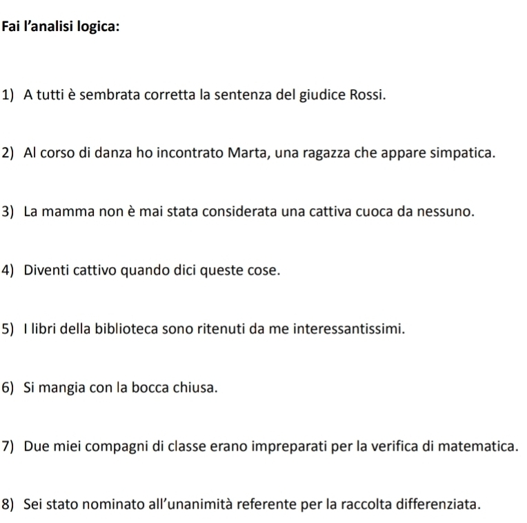 Fai l’analisi logica: 
1) A tutti è sembrata corretta la sentenza del giudice Rossi. 
2) Al corso di danza ho incontrato Marta, una ragazza che appare simpatica. 
3) La mamma non è mai stata considerata una cattiva cuoca da nessuno. 
4) Diventi cattivo quando dici queste cose. 
5) I libri della biblioteca sono ritenuti da me interessantissimi. 
6) Si mangia con la bocca chiusa. 
7) Due miei compagni di classe erano impreparati per la verifica di matematica. 
8) Sei stato nominato all’unanimità referente per la raccolta differenziata.