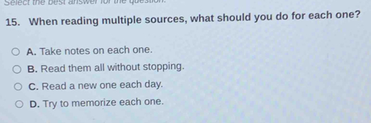 Select the best answer for the question
15. When reading multiple sources, what should you do for each one?
A. Take notes on each one.
B. Read them all without stopping.
C. Read a new one each day.
D. Try to memorize each one.