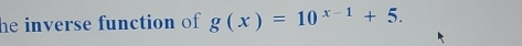 he inverse function of g(x)=10^(x-1)+5.