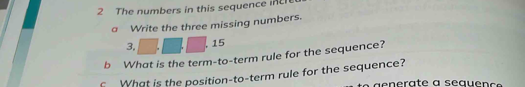 The numbers in this sequence incre 
a Write the three missing numbers.
3,
15
b What is the term-to-term rule for the sequence? 
What is the position-to-term rule for the sequence?