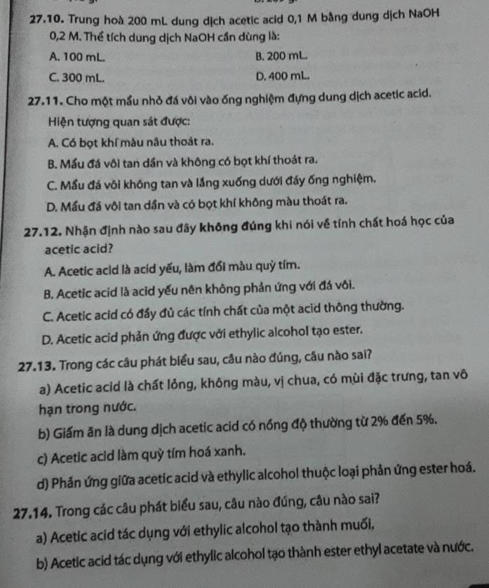 Trung hoà 200 mL dung dịch acetic acid 0,1 M bằng dung dịch NaOH
0,2 M. Thể tích dung dịch NaOH cần dùng là:
A. 100 mL. B. 200 mL.
C. 300 mL. D. 400 mL.
27.11. Cho một mầu nhỏ đá vôi vào ống nghiệm đựng dung dịch acetic acid.
Hiện tượng quan sát được:
A. Có bọt khí màu nâu thoát ra.
B. Mầu đá vôi tan dần và không có bọt khí thoát ra.
C. Mầu đá vôi không tan và lắng xuống dưới đáy ống nghiệm.
D. Mấu đá vôi tan dần và có bọt khí không màu thoát ra.
27.12. Nhận định nào sau đây không đúng khi nói về tính chất hoá học của
acetic acid?
A. Acetic acld là acid yếu, làm đổi màu quỳ tím.
B. Acetic acid là acid yếu nên không phản ứng với đá vôi.
C. Acetic acid có đấy đủ các tính chất của một acid thông thường.
D. Acetic acid phản ứng được với ethylic alcohol tạo ester.
27.13. Trong các câu phát biểu sau, câu nào đúng, câu nào sai?
a) Acetic acid là chất lỏng, không màu, vị chua, có mùi đặc trưng, tan vô
hạn trong nước.
b) Giấm ăn là dung dịch acetic acid có nổng độ thường từ 2% đến 5%.
c) Acetic acid làm quỳ tím hoá xanh.
d) Phản ứng giữa acetic acid và ethylic alcohol thuộc loại phản ứng ester hoá.
27.14. Trong các câu phát biểu sau, câu nào đúng, câu nào sai?
a) Acetic acid tác dụng với ethylic alcohol tạo thành muối,
b) Acetic acid tác dụng với ethylic alcohol tạo thành ester ethyl acetate và nước.