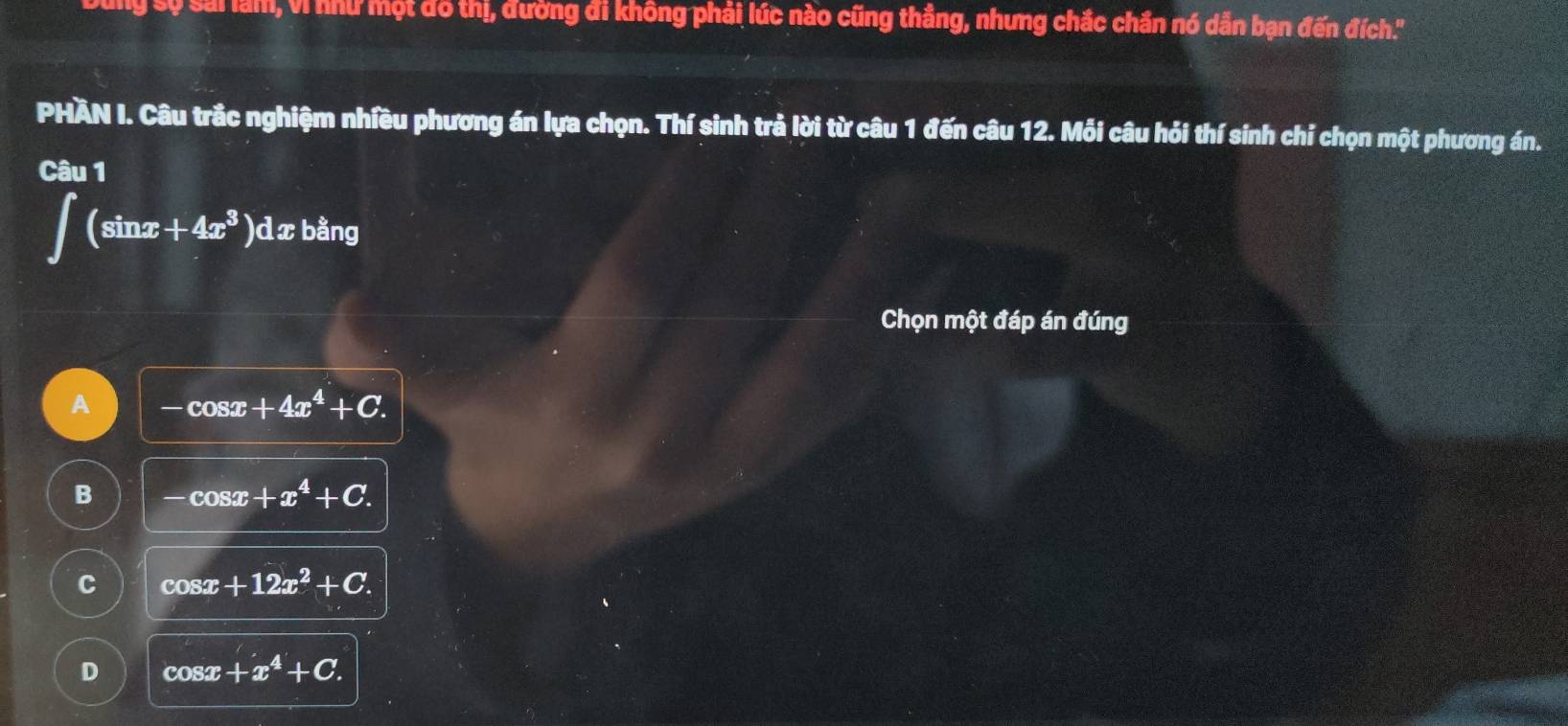 sự sai làm, Vì như một đô thị, đường đi không phải lúc nào cũng thẳng, nhưng chắc chắn nó dẫn bạn đến đích.''
PHÀN I. Câu trắc nghiệm nhiều phương án lựa chọn. Thí sinh trả lời từ câu 1 đến câu 12. Mỗi câu hỏi thí sinh chí chọn một phương án.
Câu 1
∈t (sin x+4x^3)dx; bằng
Chọn một đáp án đúng
A -cos x+4x^4+C.
B -cos x+x^4+C.
C cos x+12x^2+C.
D cos x+x^4+C.