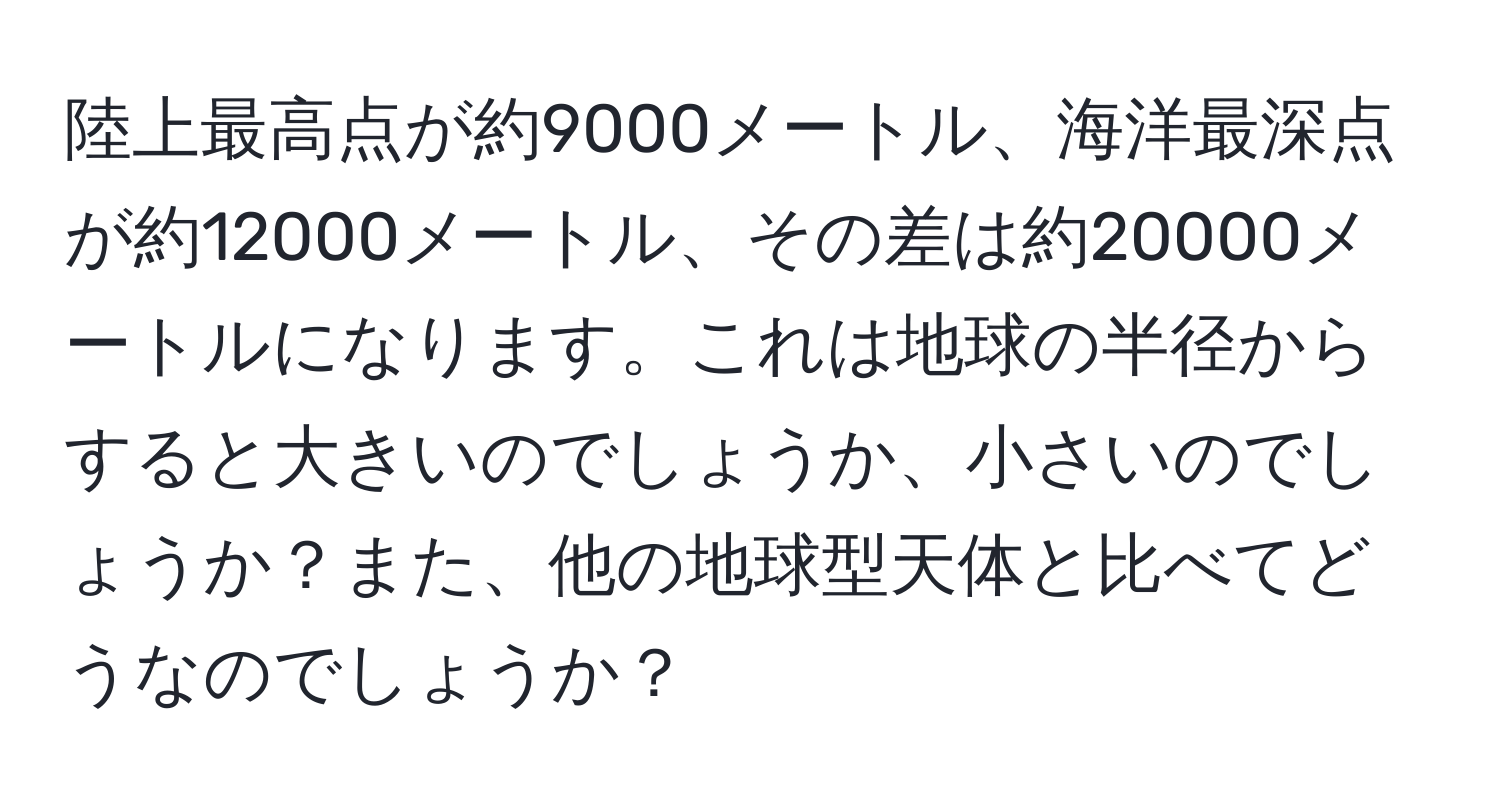 陸上最高点が約9000メートル、海洋最深点が約12000メートル、その差は約20000メートルになります。これは地球の半径からすると大きいのでしょうか、小さいのでしょうか？また、他の地球型天体と比べてどうなのでしょうか？