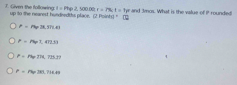 Given the following: I=Php2,500.00; r=7%; t=1yr and 3mos. What is the value of P rounded
up to the nearest hundredths place. (2 Points) *
P=Php28,571.43
P=Php7,472.53
P=Php274,725.27
P=Php285,714.49