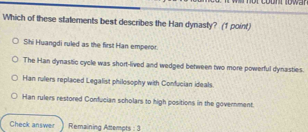 Which of these statements best describes the Han dynasty? (1 point)
Shi Huangdi ruled as the first Han emperor.
The Han dynastic cycle was short-lived and wedged between two more powerful dynasties.
Han rulers replaced Legalist philosophy with Confucian ideals.
Han rulers restored Confucian scholars to high positions in the government.
Check answer Remaining Attempts : 3