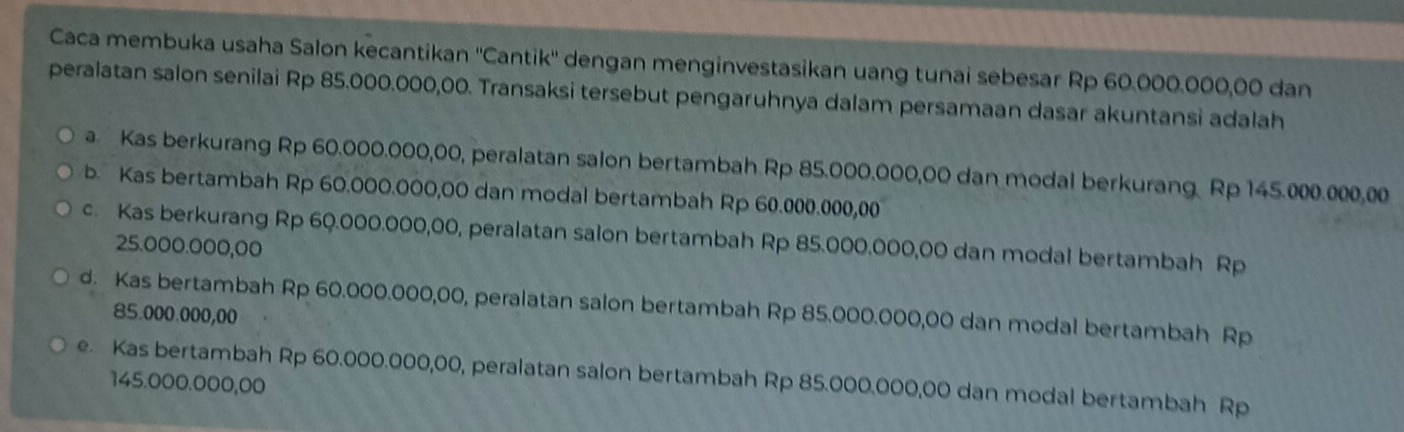 Caca membuka usaha Salon kecantikan ''Cantik'' dengan menginvestasikan uang tunai sebesar Rp 60.000.000,00 dan
peralatan salon senilai Rp 85.000.000,00. Transaksi tersebut pengaruhnya dalam persamaan dasar akuntansi adalah
a. Kas berkurang Rp 60.000.000,00, peralatan salon bertambah Rp 85.000.000,00 dan modal berkurang. Rp 145.000.000,00
b. Kas bertambah Rp 60.000.000,00 dan modal bertambah Rp 60.000.000,00
c. Kas berkurang Rp 60.000.000,00, peralatan salon bertambah Rp 85.000.000,00 dan modal bertambah Rp
25.000.000,00
d. Kas bertambah Rp 60.000.000,00, peralatan salon bertambah Rp 85.000.000,00 dan modal bertambah Rp
85.000.000,00
e. Kas bertambah Rp 60.000.000,00, peralatan salon bertambah Rp 85.000.000,00 dan modal bertambah Rp
145.000.000,00