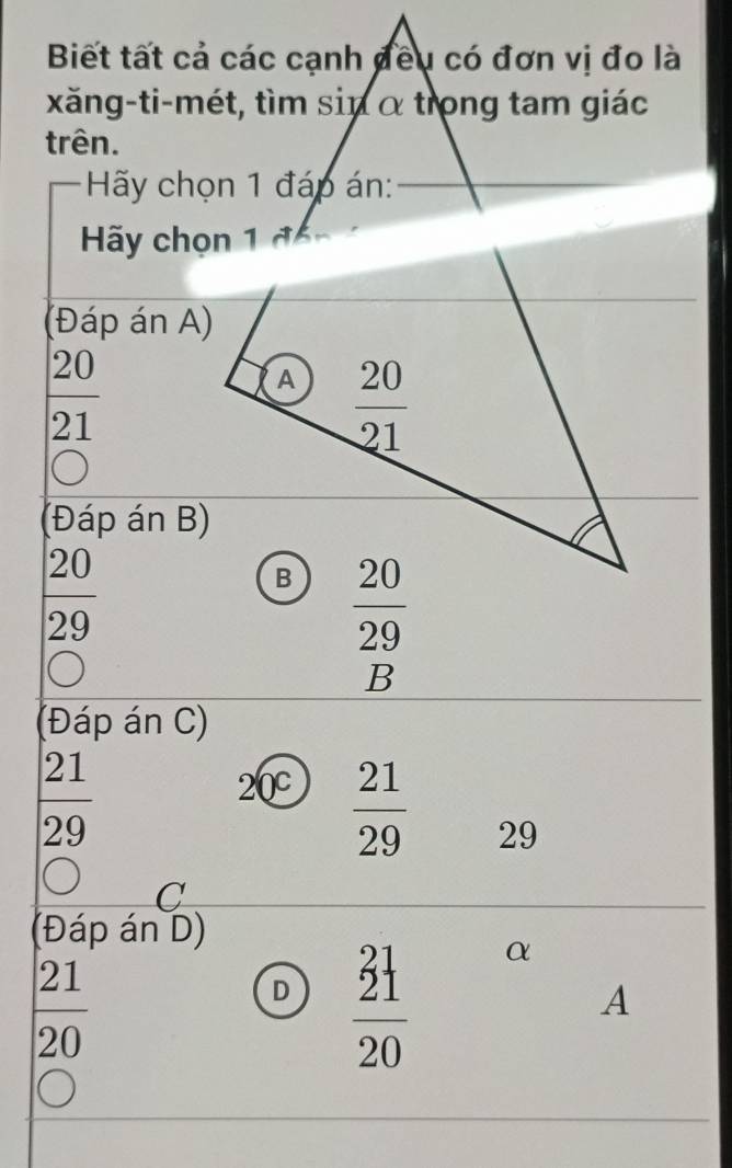Biết tất cả các cạnh đều có đơn vị đo là
xăng-ti-mét, tìm sin α trong tam giác
trên.
Hãy chọn 1 đáp án:
(Đáp án A)
 20/21 
(Đáp án B)
 20/29 
 20/29 
B
(Đáp án C)
 21/29 
20°  21/29  29
C
(Đáp án D)
 21/20 
D frac (_21)^(21)20 α
A
