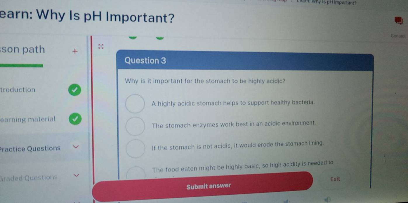 Leam: Why is pH important?
earn: Why Is pH Important?
Contact
son path +
Question 3
Why is it important for the stomach to be highly acidic?
troduction
A highly acidic stomach helps to support healthy bacteria.
earning material
The stomach enzymes work best in an acidic environment.
Practice Questions
If the stomach is not acidic, it would erode the stomach lining.
The food eaten might be highly basic, so high acidity is needed to
Graded Questions Exit
Submit answer