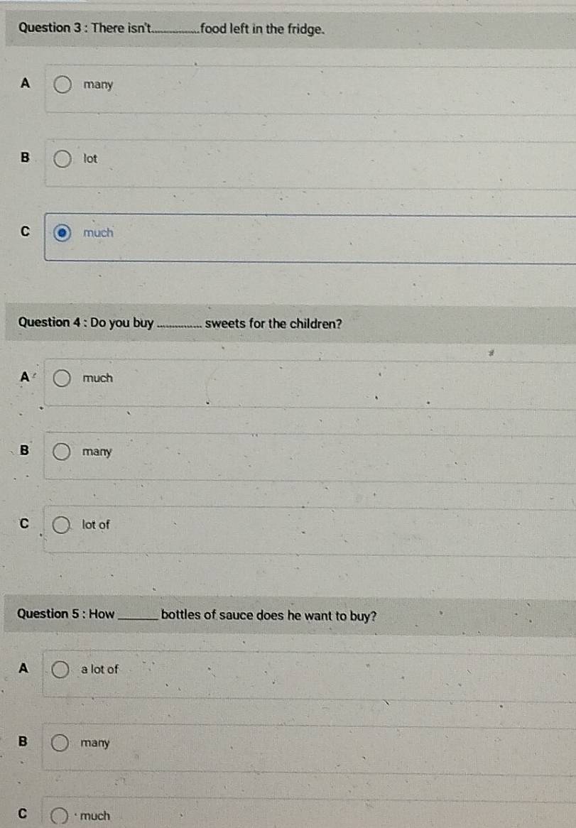 There isn't_ food left in the fridge.
A many
B lot
C much
Question 4 : Do you buy _sweets for the children?
A much
B many
C lot of
Question 5 : How _bottles of sauce does he want to buy?
A a lot of
B many
C much