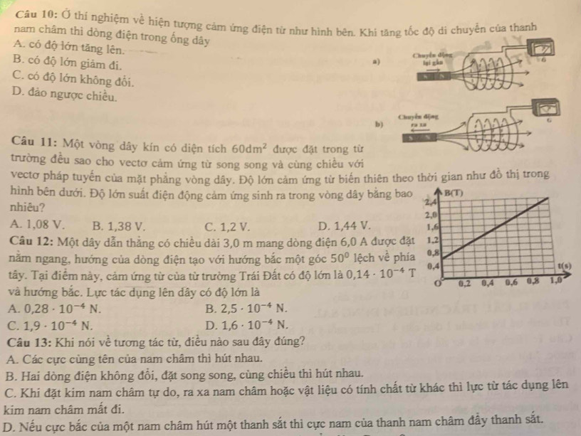 Ở thí nghiệm về hiện tượng cảm ứng điện từ như hình bên. Khi tăng tốc độ di chuyển của thanh
nam châm thì dòng điện trong ống dây
A. có độ lớn tăng lên.
B. có độ lớn giảm đi.
a) Chuyến dộng
lại gàn 6
C. có độ lớn không đổi.
D. đảo ngược chiều.
Chuyển dīng
b) r  3
Câu 11: Một vòng dây kín có diện tích 60dm^2 được đặt trong từ
trường đều sao cho vectơ cảm ứng từ song song và cùng chiều với
vectơ pháp tuyến của mặt phẳng vòng dây. Độ lớn cảm ứng từ biến thiên theo thời gian như đồ thị trong
hình bên đưới. Độ lớn suất điện động cảm ứng sinh ra trong vòng dây bằng bao
nhiêu?
A. 1,08 V. B. 1,38 V. C. 1,2 V. D. 1,44 V. 
Câu 12: Một dây dẫn thẳng có chiều dài 3,0 m mang dòng điện 6,0 A được đặ
nằm ngang, hướng của dòng điện tạo với hướng bắc một góc 50° lệch về phí
tây. Tại điểm này, cảm ứng từ của từ trường Trái Đất có độ lớn là 0,14· 10^(-4)T
và hướng bắc. Lực tác dụng lên dây có độ lớn là
A. 0,28· 10^(-4)N. B. 2,5· 10^(-4)N.
C. 1,9· 10^(-4)N. D. 1,6· 10^(-4)N.
Câu 13: Khi nói về tương tác từ, điều nào sau đây đúng?
A. Các cực cùng tên của nam châm thì hút nhau.
B. Hai dòng điện không đồi, đặt song song, cùng chiều thì hút nhau.
C. Khi đặt kim nam châm tự do, ra xa nam châm hoặc vật liệu có tính chất từ khác thì lực từ tác dụng lên
kim nam châm mất đi.
D. Nếu cực bắc của một nam châm hút một thanh sắt thì cực nam của thanh nam châm đẩy thanh sắt.