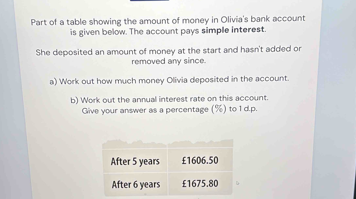 Part of a table showing the amount of money in Olivia's bank account 
is given below. The account pays simple interest. 
She deposited an amount of money at the start and hasn't added or 
removed any since. 
a) Work out how much money Olivia deposited in the account. 
b) Work out the annual interest rate on this account. 
Give your answer as a percentage (%) to 1 d. p.