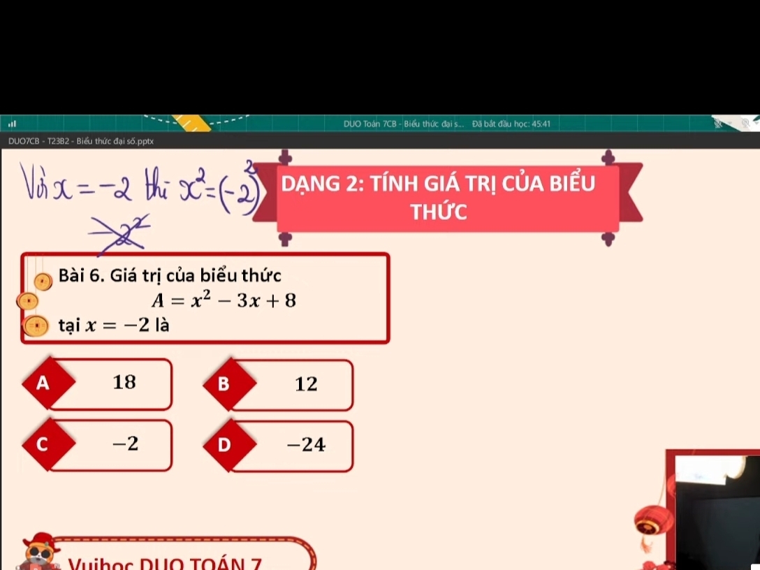 DUO Toán 7CB - Biểu thức đại s... Đã bắt đầu học: 45:41
DUO7CB - T23B2 - Biểu thức đại số.pptx
DẠNG 2: TÍNH GIÁ TRỊ CỦA BIểU
ThỨc
Bài 6. Giá trị của biểu thức
A=x^2-3x+8
taix=-2 là
A 18 B 12
c -2 D -24
Vuiboc DUO TOÁN 7