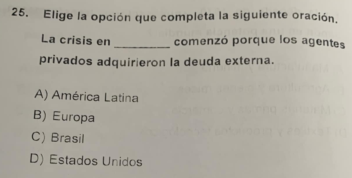 Elige la opción que completa la siguiente oración.
La crisis en _comenzó porque los agentes
privados adquirieron la deuda externa.
A) América Latina
B) Europa
C) Brasil
D) Estados Unidos