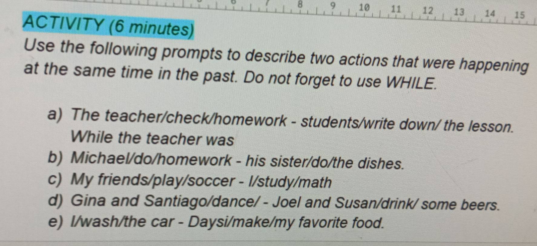 8 9 10 11 12 13 14 15 
ACTIVITY (6 minutes) 
Use the following prompts to describe two actions that were happening 
at the same time in the past. Do not forget to use WHILE. 
a) The teacher/check/homework - students/write down/ the lesson. 
While the teacher was 
b) Michael/do/homework - his sister/do/the dishes. 
c) My friends/play/soccer - l/study/math 
d) Gina and Santiago/dance/ - Joel and Susan/drink/ some beers. 
e) I/wash/the car - Daysi/make/my favorite food.